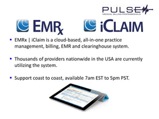  EMRx | iClaim is a cloud-based, all-in-one practice
  management, billing, EMR and clearinghouse system.

 Thousands of providers nationwide in the USA are currently
  utilizing the system.

 Support coast to coast, available 7am EST to 5pm PST.
 