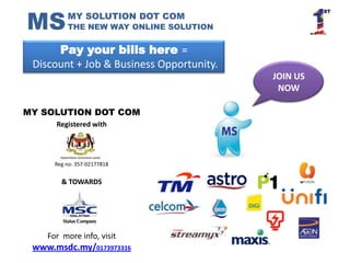 MS        MY SOLUTION DOT COM
          THE NEW WAY ONLINE SOLUTION


      Pay your bills here =
 Discount + Job & Business Opportunity.
                                          JOIN US
                                           NOW

MY SOLUTION DOT COM
      Registered with




      Reg no: 357-02177818


        & TOWARDS




    For more info, visit
 www.msdc.my/0173973316
 