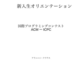 新入生オリエンテーション



国際プログラミングコンテスト
    ACM ー ICPC




    アランニャ・クラウス
 