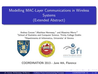 Modelling MAC-Layer Communications in Wireless
Systems
(Extended Abstract)
Andrea Cerone 1,Matthew Hennessy 1 and Massimo Merro 2
1School of Statistics and Computer Science, Trinity College Dublin
2Dipartimento di Informatica, Universita’ di Verona
COORDINATION 2013 - June 4th, Florence
(A. Cerone, M.Hennessy, M.Merro) Collision Prone Communicating Processes COORDINATION ’13 1 / 15
 
