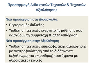 Προςαρμογι Διδακτικϊν Τεχνικϊν & Τεχνικϊν
Αξιολόγθςθσ
Νζα προςζγγιςθ ςτθ Διδαςκαλία
• Περιοριςμόσ διάλεξθσ
• Υιοκζτθςθ τεχνικϊν ενεργθτικισ μάκθςθσ που
ενιςχφουν τθ ςυμμετοχι & αλλθλεπίδραςθ
Νζα προςζγγιςθ ςτθν Αξιολόγθςθ
• Υιοκζτθςθ τεχνικϊν επιμορφωτικισ αξιολόγθςθσ
με ανατροφοδότθςθ από το διδάςκοντα
(αξιολόγθςθ για τθ μάκθςθ) ταυτόχρονα με
ακροιςτικζσ τεχνικζσ

 