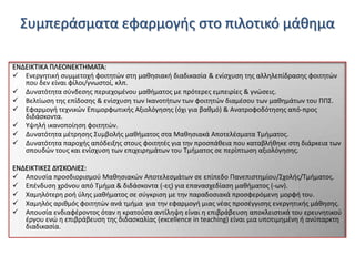 Συμπεράςματα εφαρμογισ ςτο πιλοτικό μάκθμα
ΕΝΔΕΙΚΤΙΚΑ ΠΛΕΟΝΕΚΤΗΜΑΤΑ:
 Ενεργθτικι ςυμμετοχι φοιτθτϊν ςτθ μακθςιακι διαδικαςία & ενίςχυςθ τθσ αλλθλεπίδραςθσ φοιτθτϊν
που δεν είναι φίλοι/γνωςτοί, κλπ.
 Δυνατότθτα ςφνδεςθσ περιεχομζνου μακιματοσ με πρότερεσ εμπειρίεσ & γνϊςεισ.
 Βελτίωςθ τθσ επίδοςθσ & ενίςχυςθ των Ικανοτιτων των φοιτθτϊν διαμζςου των μακθμάτων του ΠΠΣ.
 Εφαρμογι τεχνικϊν Επιμορφωτικισ Αξιολόγθςθσ (όχι για βακμό) & Ανατροφοδότθςθσ από-προσ
διδάςκοντα.
 Υψθλι ικανοποίθςθ φοιτθτϊν.
 Δυνατότθτα μζτρθςθσ Συμβολισ μακιματοσ ςτα Μακθςιακά Αποτελζςματα Τμιματοσ.
 Δυνατότθτα παροχισ απόδειξθσ ςτουσ φοιτθτζσ για τθν προςπάκεια που καταβλικθκε ςτθ διάρκεια των
ςπουδϊν τουσ και ενίςχυςθ των επιχειρθμάτων του Τμιματοσ ςε περίπτωςθ αξιολόγθςθσ.
ΕΝΔΕΙΚΤΙΚΕΣ ΔΥΣΚΟΛΙΕΣ:
 Απουςία προςδιοριςμοφ Μακθςιακϊν Αποτελεςμάτων ςε επίπεδο Πανεπιςτθμίου/Σχολισ/Τμιματοσ.
 Επζνδυςθ χρόνου από Τμιμα & διδάςκοντα (-εσ) για επαναςχεδίαςθ μακιματοσ (-ων).
 Χαμθλότερθ ροι φλθσ μακιματοσ ςε ςφγκριςθ με τθν παραδοςιακά προςφερόμενθ μορφι του.
 Χαμθλόσ αρικμόσ φοιτθτϊν ανά τμιμα για τθν εφαρμογι μιασ νζασ προςζγγιςθσ ενεργθτικισ μάκθςθσ.
 Απουςία ενδιαφζροντοσ όταν θ κρατοφςα αντίλθψθ είναι θ επιβράβευςθ αποκλειςτικά του ερευνθτικοφ
ζργου ενϊ θ επιβράβευςθ τθσ διδαςκαλίασ (excellence in teaching) είναι μια υποτιμθμζνθ ι ανφπαρκτθ
διαδικαςία.

 