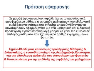 Πρόταςθ εφαρμογισ
Σε μορφι φροντιςτθρίου παράλλθλα με το παραδοςιακά
προςφερόμενο μάκθμα ι ςε ομάδα μακθμάτων που εκελοντικά
οι διδάςκοντεσ/άτομα υποςτιριξθσ μποροφν/δζχονται να
καινοτομιςουν εφαρμόηοντασ μια νζα μακθςιακι και διδακτικι
προςζγγιςθ. Πρακτικά εφαρμογι μπορεί να γίνει πιο εφκολα ςε
επιλογισ μακιματα που ζχουν μικρό αρικμό εγγεγραμμζνων
φοιτθτϊν.

΢θμείο-Κλειδί μιασ καινοτόμασ προςζγγιςθσ Μάκθςθσ &
Διδαςκαλίασ: θ ευαιςκθτοποίθςθ τθσ Ακαδθμαϊκισ Κοινότθτασ
για τθν ολόπλευρθ ανάπτυξθ των ικανοτιτων των φοιτθτϊν
& δευτερευόντωσ για τθν απόδειξθ τθσ ςυμβολισ των μακθμάτων

 