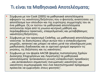 Τι είναι τα Μακθςιακά Αποτελζςματα;
• Σφμφωνα με τον Cook (2005) τα μακθςιακά αποτελζςματα

αφοροφν τισ ικανότθτεσ/δεξιότθτεσ που ο φοιτθτισ αναπτφςςει ωσ
αποτζλεςμα των ςπουδϊν και τθσ ευρφτερθσ ςυμμετοχισ του ςε
ζνα μάκθμα. Ωσ εκ τοφτου τα μακθςιακά αποτελζςματα
εκτείνονται πζρα από τθ γνωςιο-κεντρικι μάκθςθ και
περιλαμβάνουν πρακτικζσ, επαγγελματικζσ και μεταβιβάςιμεσ
ικανότθτεσ/δεξιότθτεσ.
• Σφμφωνα με τον οργανιςμό Cedefop, ωσ μακθςιακά αποτελζςματα
νοοφνται ‘οι διατυπώςεισ όλων αυτών που ο εκπαιδευόμενοσ
γνωρίηει, κατανοεί και μπορεί να κάνει μετά τθν ολοκλιρωςθ μιασ
μακθςιακισ διαδικαςίασ και οι ςχετικοί οριςμοί αφοροφν τισ
γνώςεισ, τισ δεξιότθτεσ και τισ ικανότθτεσ’.
• Σφμφωνα με τον φορζα ΑΑCSB (φορζασ πιςτοποίθςθσ Σχολϊν
Διοίκθςθσ Επιχειριςεων και Λογιςτικισ) τα μακθςιακά
αποτελζςματα ‘αντανακλοφν γενικζσ εκπαιδευτικζσ προςδοκίεσ
…και αντανακλοφν ςθμαντικζσ πνευματικζσ ικανότθτεσ και
ικανότθτεσ ςυμπεριφοράσ που ζνα πανεπιςτθμιακό πρόγραμμα
πρόκειται να εμφυςιςει ςτουσ φοιτθτζσ’.

 