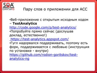 Пару слов о приложении для ACC
•Веб-приложение с открытым исходным кодом
– TestAnalytics
http://code.google.com/p/test-analytics/
•Попробуйте прямо сейчас (дослушав
доклад, естественно!)
https://test-analytics.appspot.com/
•Гугл надорвался поддерживать, поэтому есть
форк, поддерживается с любовью (инструкция
по установке - внутри)
https://github.com/rodion-goritskov/test-
analytics-ng
 