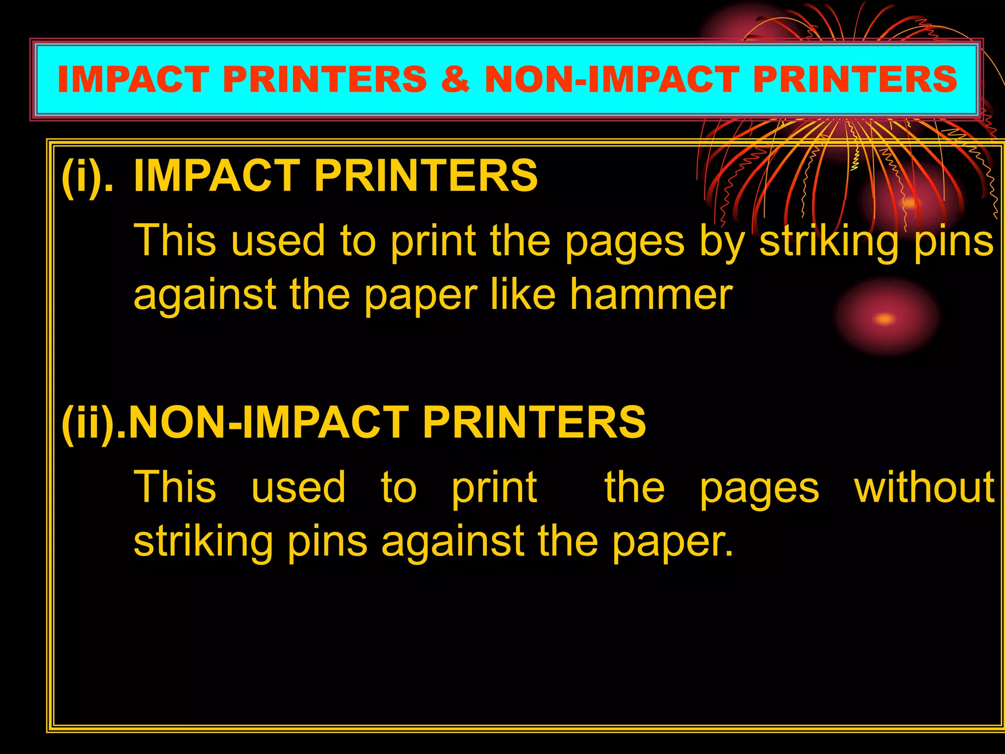 (i). IMPACT PRINTERS
This used to print the pages by striking pins
against the paper like hammer
(ii).NON-IMPACT PRINTERS
This used to print the pages without
striking pins against the paper.
IMPACT PRINTERS & NON-IMPACT PRINTERS
 