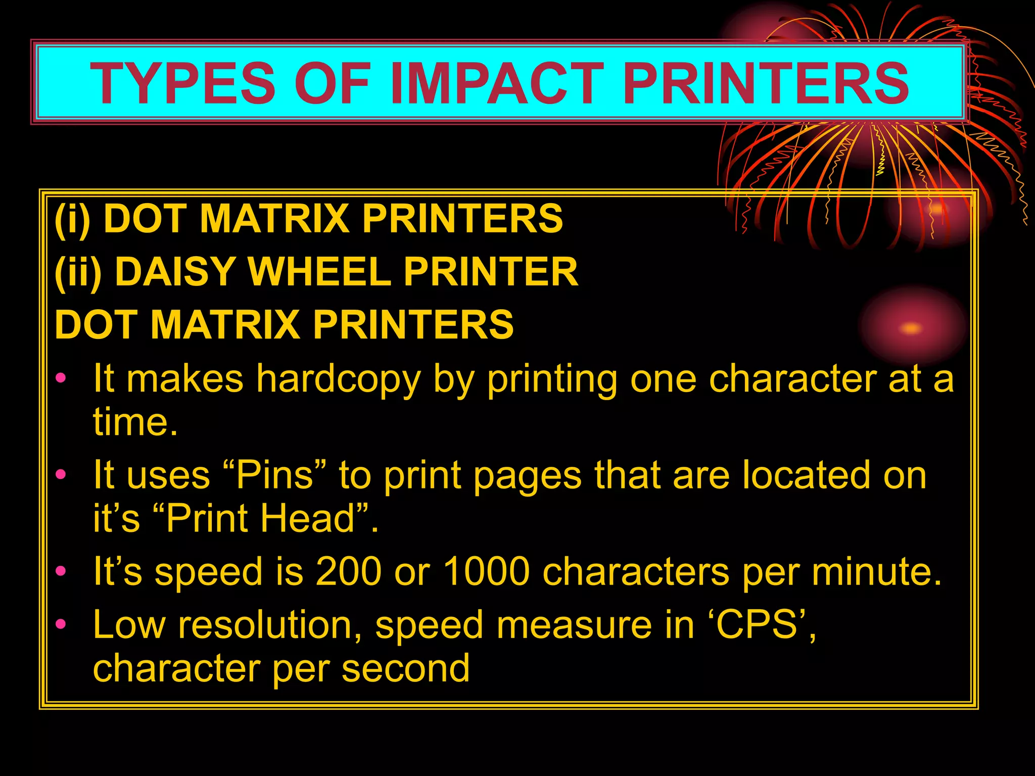 TYPES OF IMPACT PRINTERS
(i) DOT MATRIX PRINTERS
(ii) DAISY WHEEL PRINTER
DOT MATRIX PRINTERS
• It makes hardcopy by printing one character at a
time.
• It uses “Pins” to print pages that are located on
it’s “Print Head”.
• It’s speed is 200 or 1000 characters per minute.
• Low resolution, speed measure in ‘CPS’,
character per second
 