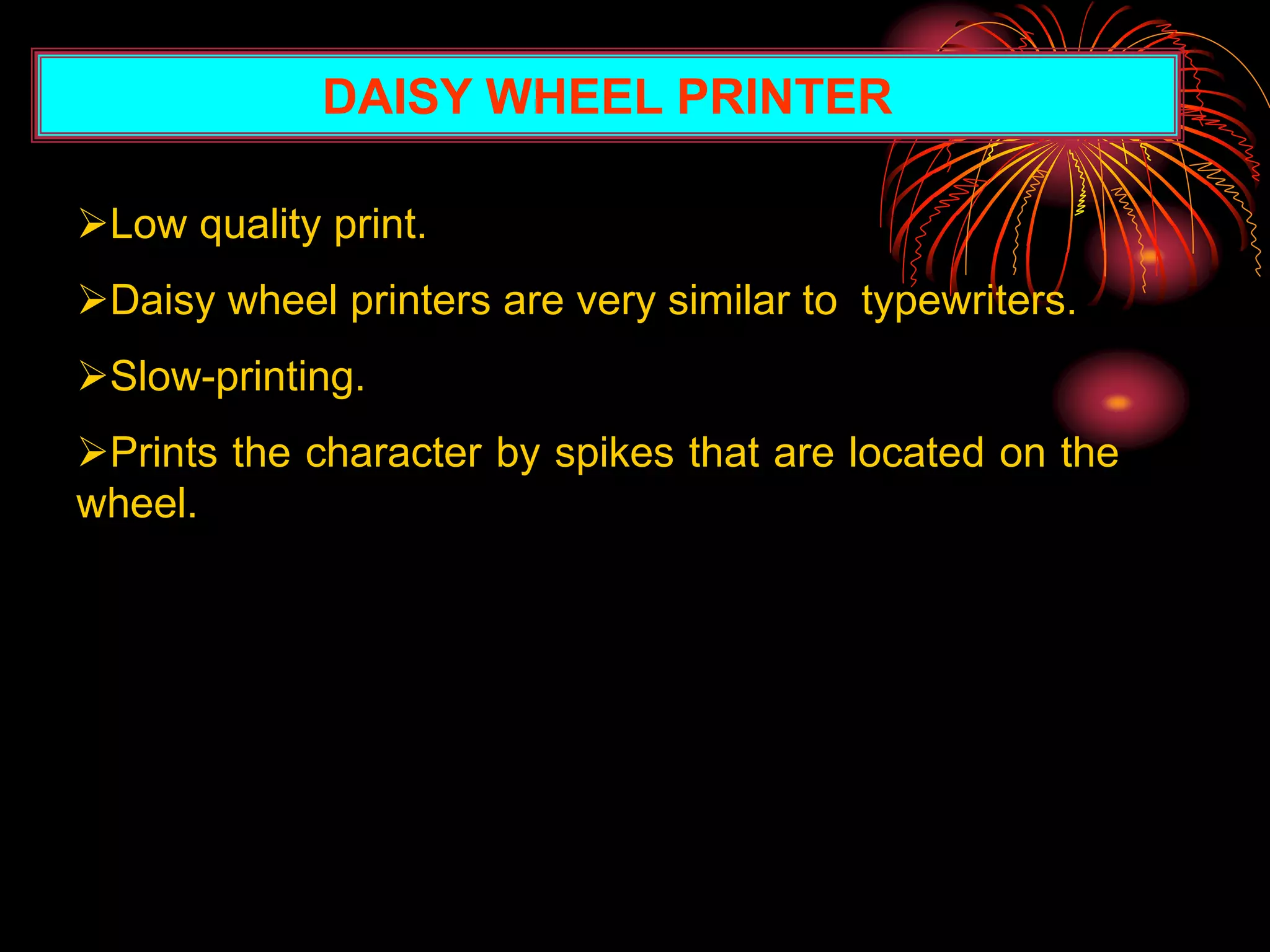 DAISY WHEEL PRINTER
Low quality print.
Daisy wheel printers are very similar to typewriters.
Slow-printing.
Prints the character by spikes that are located on the
wheel.
 
