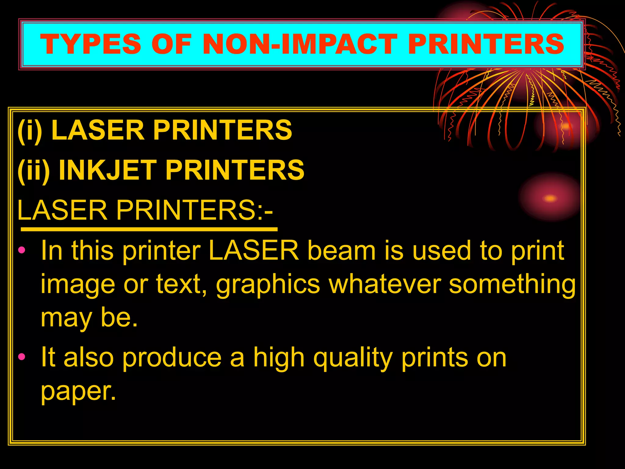 (i) LASER PRINTERS
(ii) INKJET PRINTERS
LASER PRINTERS:-
• In this printer LASER beam is used to print
image or text, graphics whatever something
may be.
• It also produce a high quality prints on
paper.
TYPES OF NON-IMPACT PRINTERS
 