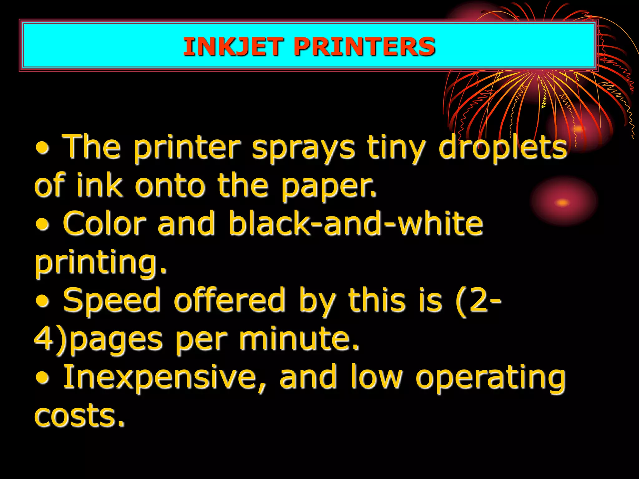 • The printer sprays tiny droplets
of ink onto the paper.
• Color and black-and-white
printing.
• Speed offered by this is (2-
4)pages per minute.
• Inexpensive, and low operating
costs.
INKJET PRINTERS
 