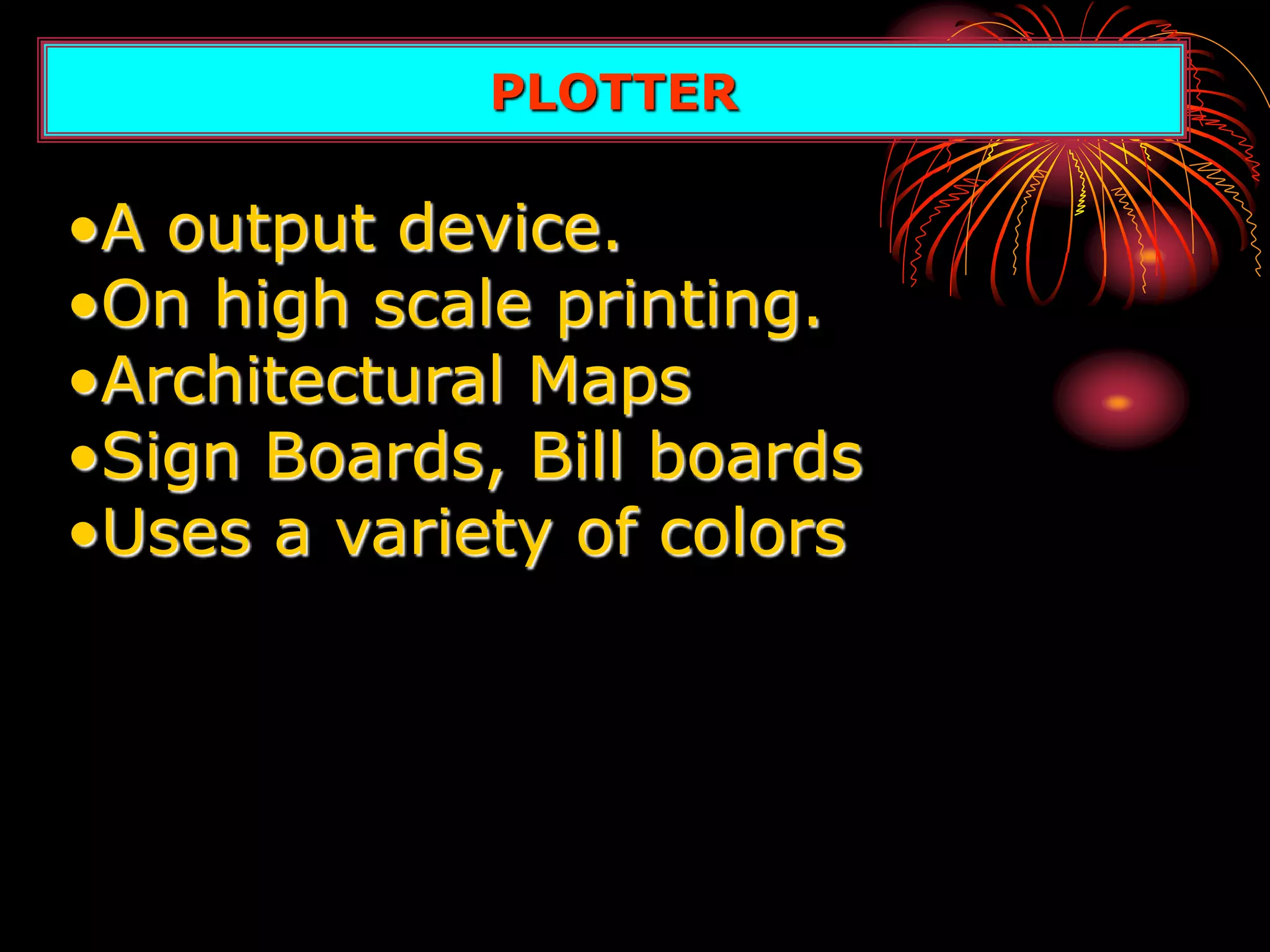 PLOTTER
•A output device.
•On high scale printing.
•Architectural Maps
•Sign Boards, Bill boards
•Uses a variety of colors
 