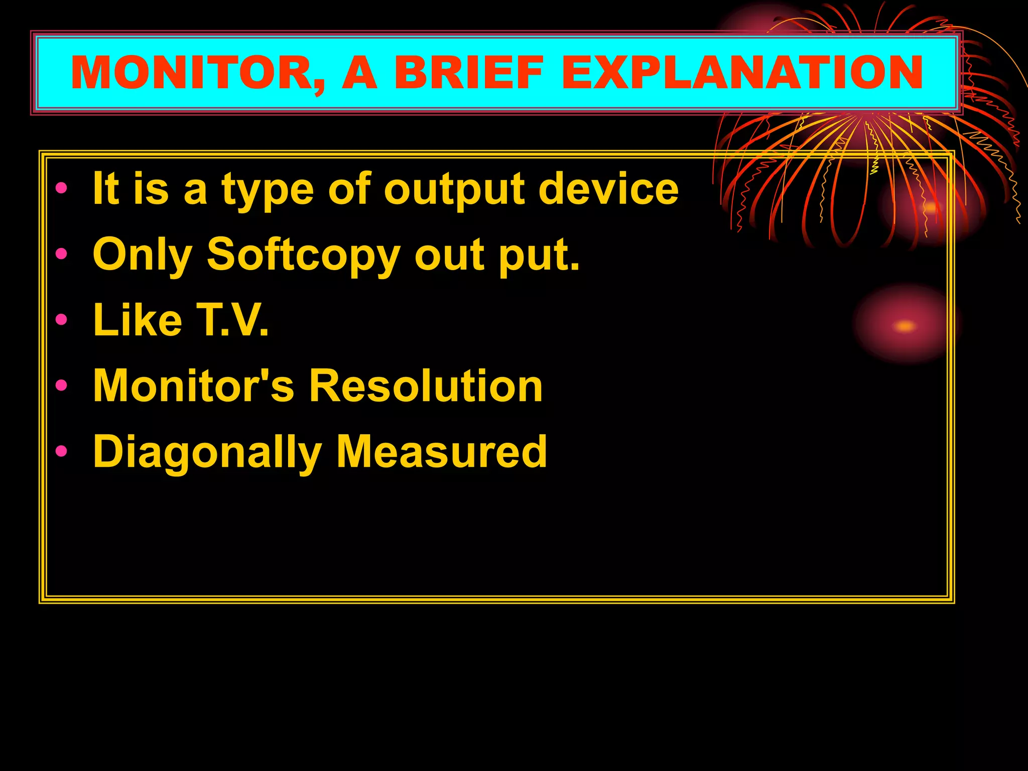 • It is a type of output device
• Only Softcopy out put.
• Like T.V.
• Monitor's Resolution
• Diagonally Measured
MONITOR, A BRIEF EXPLANATION
 