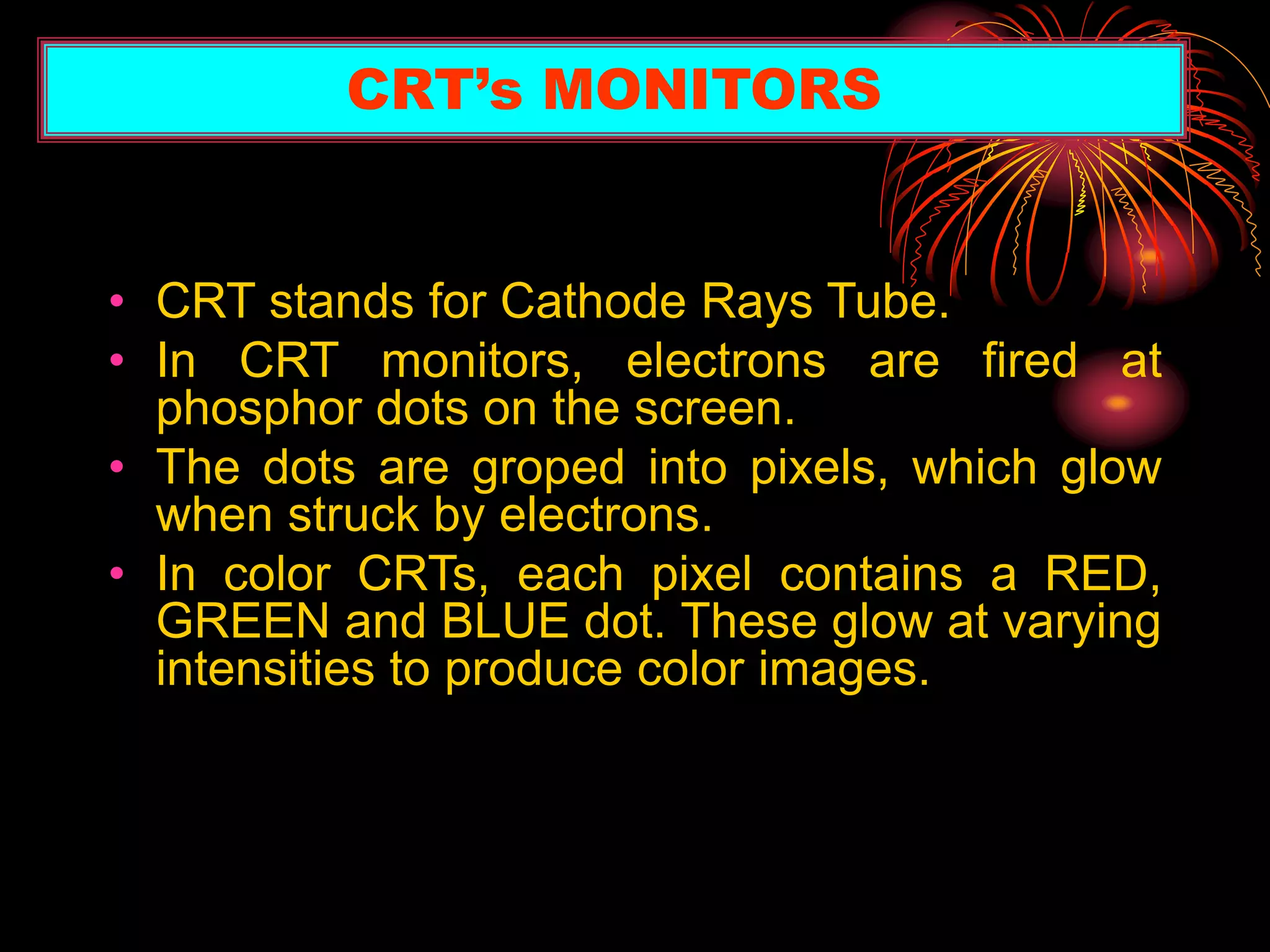 • CRT stands for Cathode Rays Tube.
• In CRT monitors, electrons are fired at
phosphor dots on the screen.
• The dots are groped into pixels, which glow
when struck by electrons.
• In color CRTs, each pixel contains a RED,
GREEN and BLUE dot. These glow at varying
intensities to produce color images.
CRT’s MONITORS
 