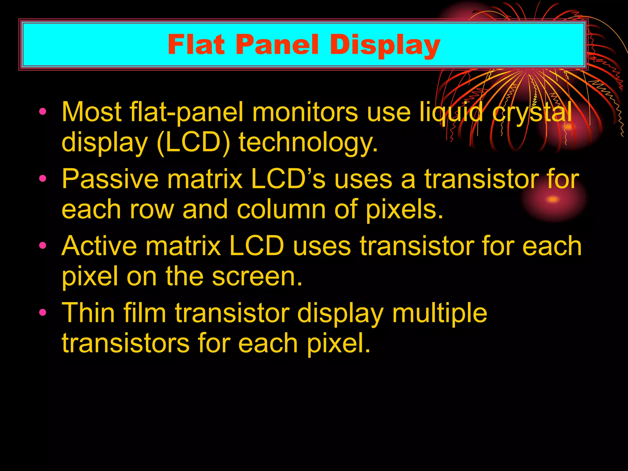 • Most flat-panel monitors use liquid crystal
display (LCD) technology.
• Passive matrix LCD’s uses a transistor for
each row and column of pixels.
• Active matrix LCD uses transistor for each
pixel on the screen.
• Thin film transistor display multiple
transistors for each pixel.
Flat Panel Display
 