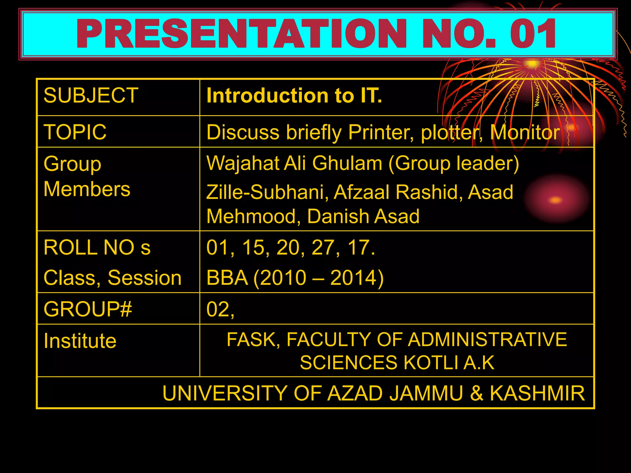 SUBJECT Introduction to IT.
TOPIC Discuss briefly Printer, plotter, Monitor
Group
Members
Wajahat Ali Ghulam (Group leader)
Zille-Subhani, Afzaal Rashid, Asad
Mehmood, Danish Asad
ROLL NO s
Class, Session
01, 15, 20, 27, 17.
BBA (2010 – 2014)
GROUP# 02,
Institute FASK, FACULTY OF ADMINISTRATIVE
SCIENCES KOTLI A.K
UNIVERSITY OF AZAD JAMMU & KASHMIR
PRESENTATION NO. 01
 