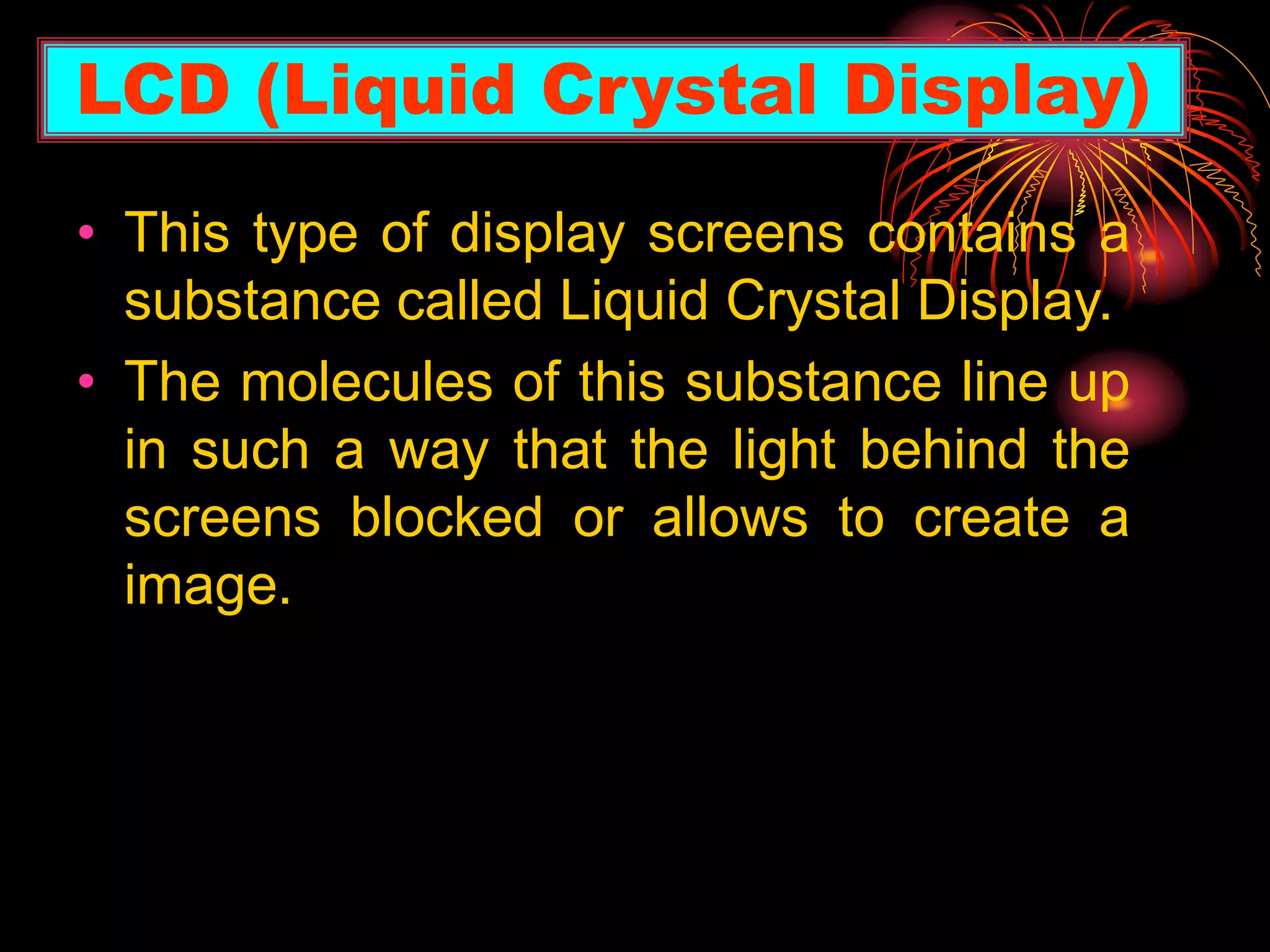 • This type of display screens contains a
substance called Liquid Crystal Display.
• The molecules of this substance line up
in such a way that the light behind the
screens blocked or allows to create a
image.
LCD (Liquid Crystal Display)
 