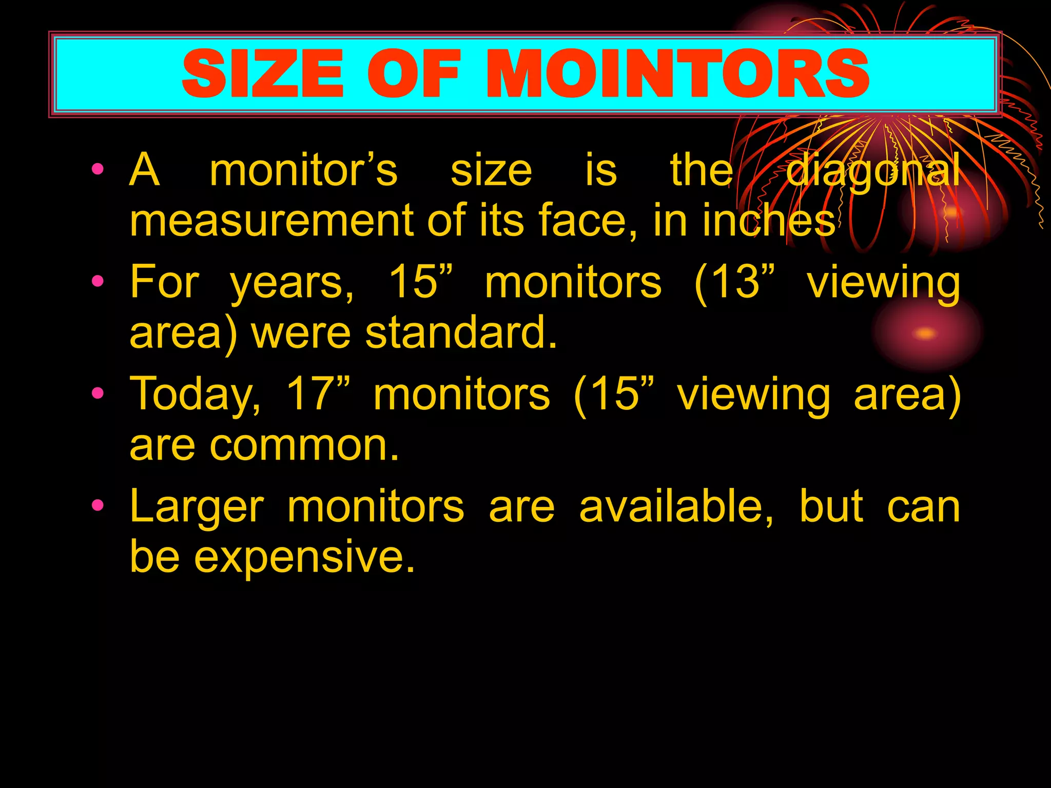 • A monitor’s size is the diagonal
measurement of its face, in inches
• For years, 15” monitors (13” viewing
area) were standard.
• Today, 17” monitors (15” viewing area)
are common.
• Larger monitors are available, but can
be expensive.
SIZE OF MOINTORS
 