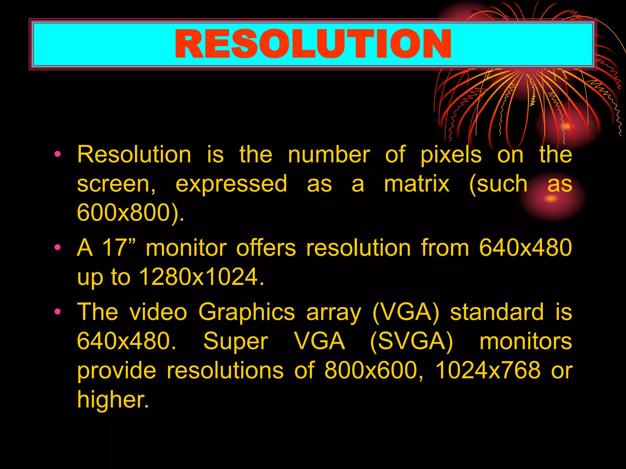 • Resolution is the number of pixels on the
screen, expressed as a matrix (such as
600x800).
• A 17” monitor offers resolution from 640x480
up to 1280x1024.
• The video Graphics array (VGA) standard is
640x480. Super VGA (SVGA) monitors
provide resolutions of 800x600, 1024x768 or
higher.
RESOLUTION
 