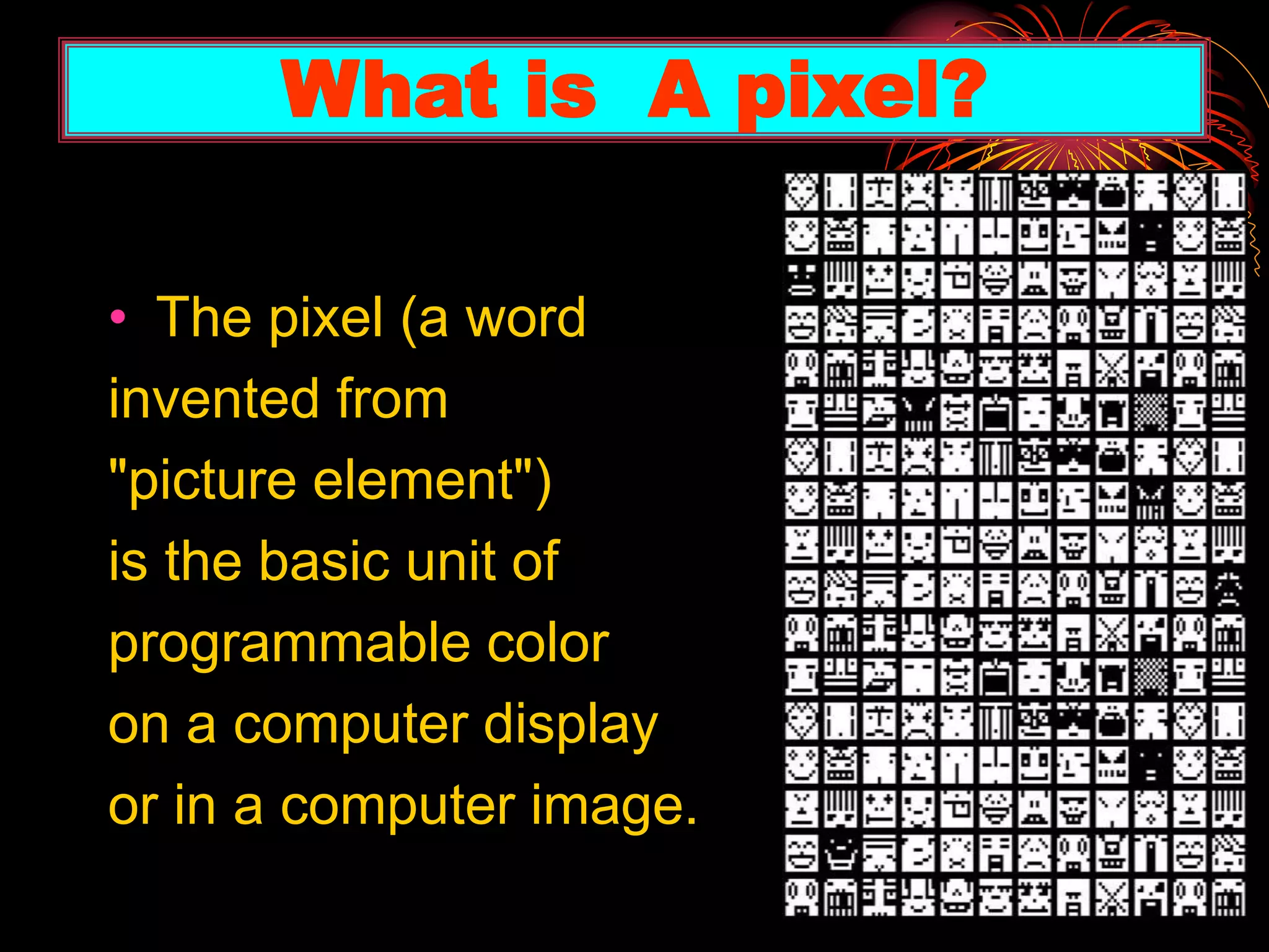 • The pixel (a word
invented from
"picture element")
is the basic unit of
programmable color
on a computer display
or in a computer image.
What is A pixel?
 