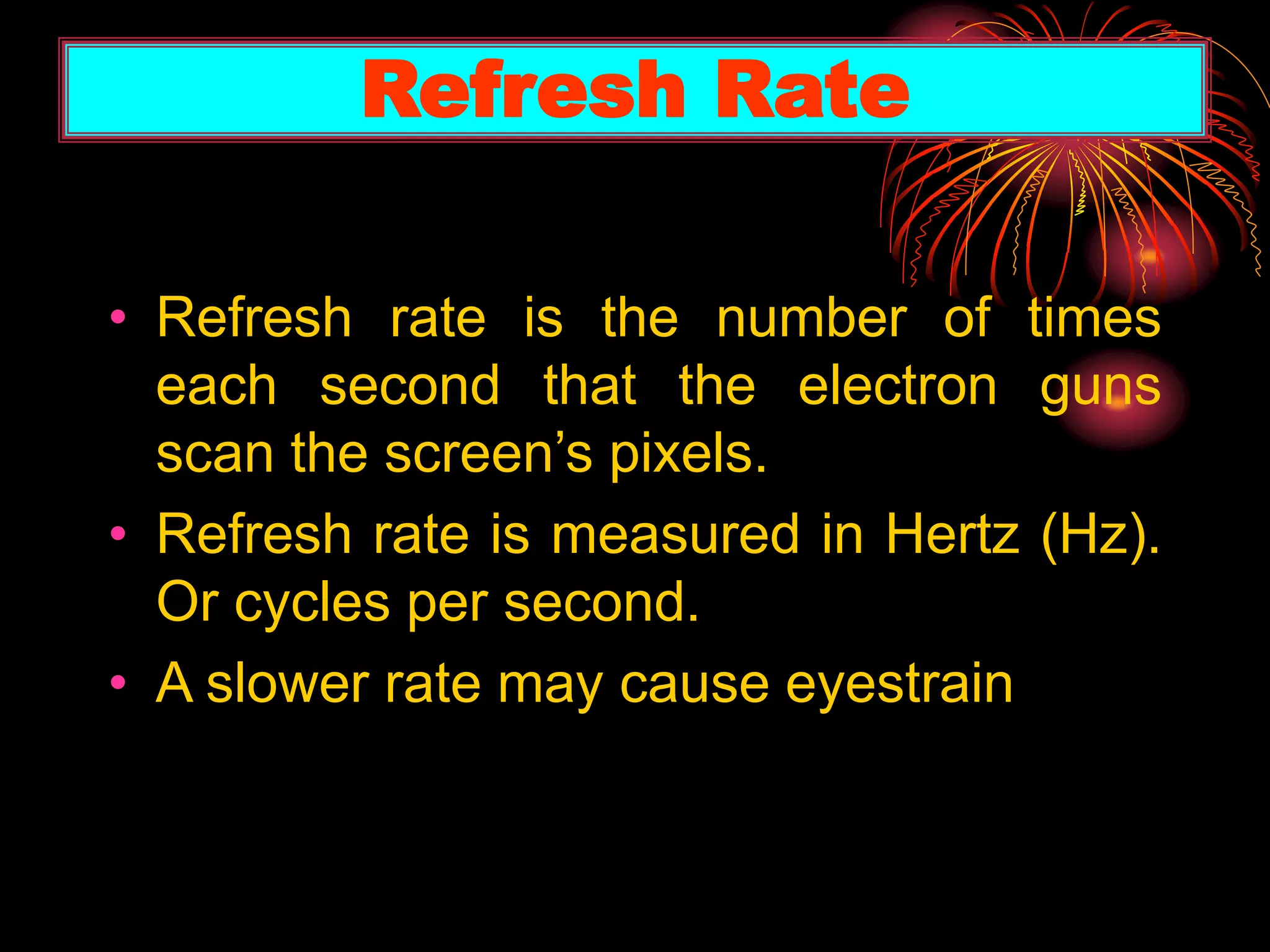 • Refresh rate is the number of times
each second that the electron guns
scan the screen’s pixels.
• Refresh rate is measured in Hertz (Hz).
Or cycles per second.
• A slower rate may cause eyestrain
Refresh Rate
 