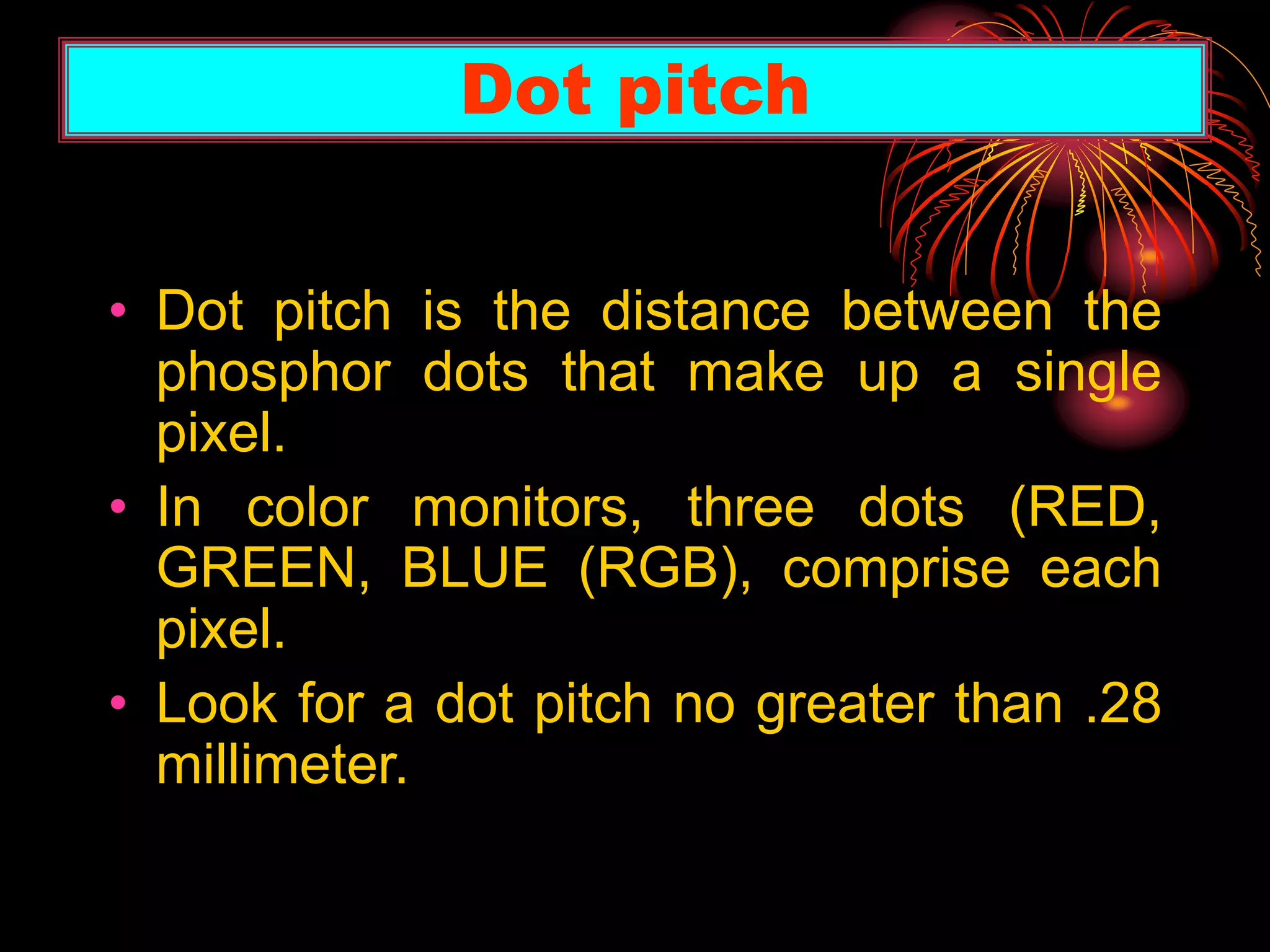 • Dot pitch is the distance between the
phosphor dots that make up a single
pixel.
• In color monitors, three dots (RED,
GREEN, BLUE (RGB), comprise each
pixel.
• Look for a dot pitch no greater than .28
millimeter.
Dot pitch
 