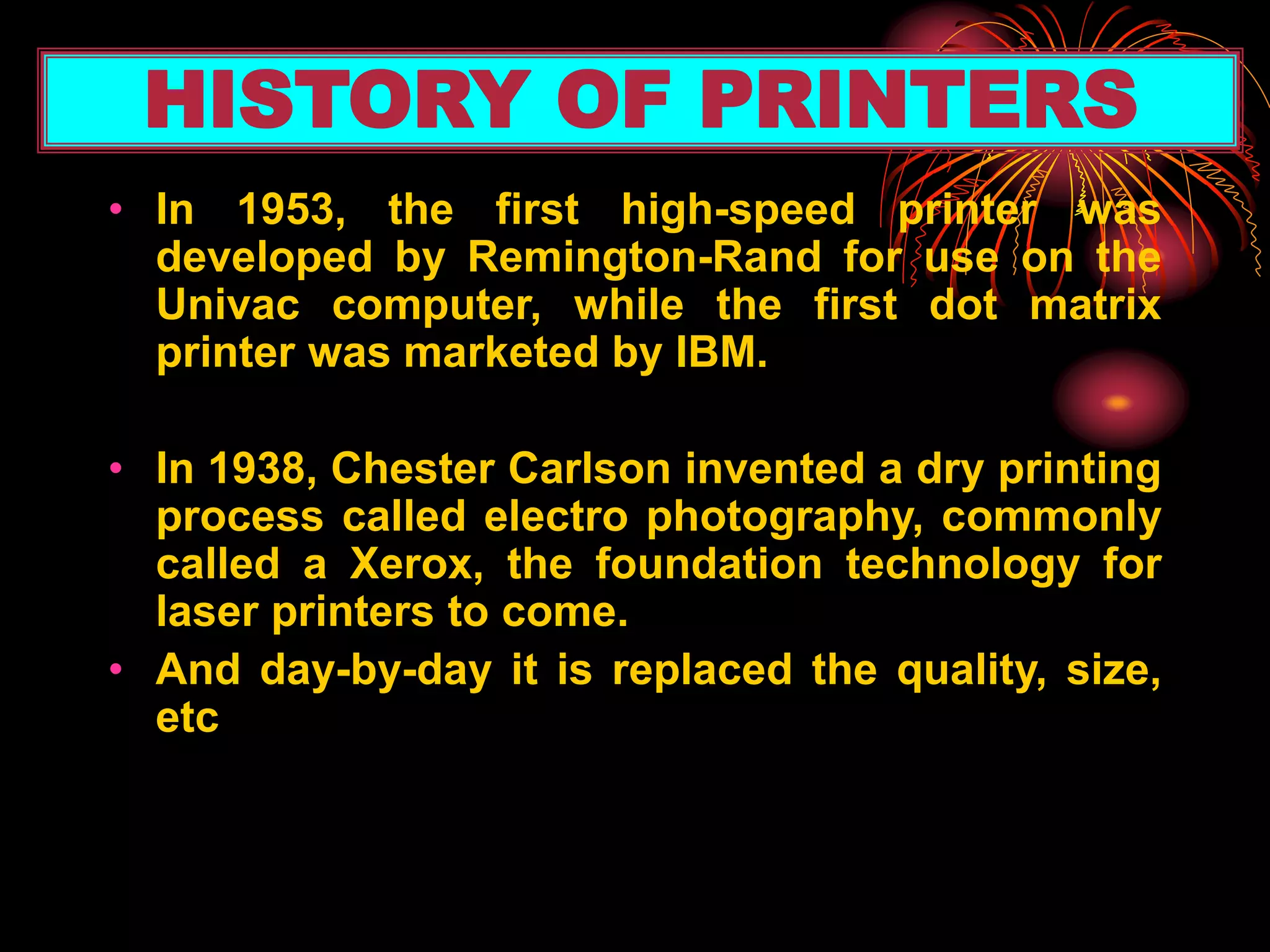 • In 1953, the first high-speed printer was
developed by Remington-Rand for use on the
Univac computer, while the first dot matrix
printer was marketed by IBM.
• In 1938, Chester Carlson invented a dry printing
process called electro photography, commonly
called a Xerox, the foundation technology for
laser printers to come.
• And day-by-day it is replaced the quality, size,
etc
HISTORY OF PRINTERS
 