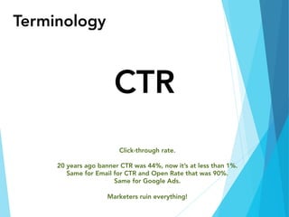 Terminology
CTR
Click-through rate.

20 years ago banner CTR was 44%, now it’s at less than 1%.
Same for Email for CTR and Open Rate that was 90%.
Same for Google Ads.

Marketers ruin everything!
 