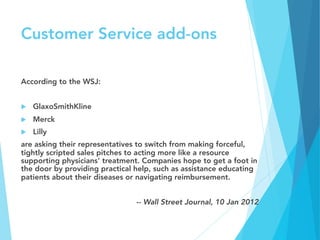 Customer Service add-ons
According to the WSJ:

u  GlaxoSmithKline
u  Merck
u  Lilly 
are asking their representatives to switch from making forceful,
tightly scripted sales pitches to acting more like a resource
supporting physicians' treatment. Companies hope to get a foot in
the door by providing practical help, such as assistance educating
patients about their diseases or navigating reimbursement.

-- Wall Street Journal, 10 Jan 2012
 