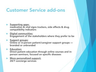 Customer Service add-ons
u  Supporting apps:
medication & vital signs trackers, side effects & drug
compatibility indicators
u  Digital communities:
Engagement of the stakeholders where they prefer to be
u  Support groups:
Online or in-person patient/caregiver support groups —
branded or unbranded
u  Education:
Direct patient education through online courses and in-
person seminars, focused on speciﬁc diseases
u  More personalized support:
24/7 concierge services
 