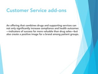 Customer Service add-ons
An offering that combines drugs and supporting services can
not only signiﬁcantly increase compliance and health outcomes
—indicators of success far more valuable than drug sales—but
also create a positive image for a brand among patient groups. 
 