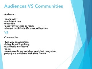 Audiences VS Communities
Audience:

• is one-way
• not interactive
• not social
• passively watches or reads
• doesn’t participate Or share with others

VS

Communities:

• two-way conversation
• living, breathing thing
• extremely interactive
• social
• some people just watch or read, but many also
participate and share with their friends
 