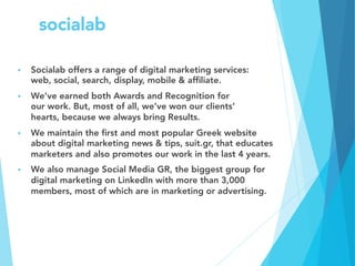 socialab
§  Socialab offers a range of digital marketing services:
web, social, search, display, mobile & afﬁliate.
§  We’ve earned both Awards and Recognition for
our work. But, most of all, we’ve won our clients’
hearts, because we always bring Results.
§  We maintain the ﬁrst and most popular Greek website
about digital marketing news & tips, suit.gr, that educates
marketers and also promotes our work in the last 4 years.
§  We also manage Social Media GR, the biggest group for
digital marketing on LinkedIn with more than 3,000
members, most of which are in marketing or advertising.

 