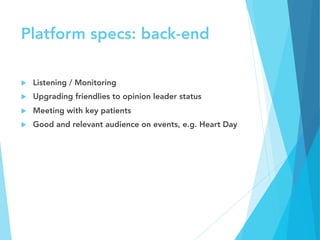 Platform specs: back-end
u  Listening / Monitoring 
u  Upgrading friendlies to opinion leader status
u  Meeting with key patients
u  Good and relevant audience on events, e.g. Heart Day
 