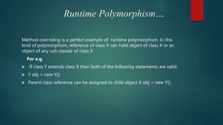 Runtime Polymorphism…
Method overriding is a perfect example of runtime polymorphism. In this
kind of polymorphism, reference of class X can hold object of class X or an
object of any sub classes of class X.
For e.g.
 If class Y extends class X then both of the following statements are valid:
 Y obj = new Y();
 Parent class reference can be assigned to child object X obj = new Y();
 