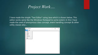 Project Work….
I have made the simple “Text Editor” using Java which is shown below. This
editor works same like the Windows Notepad to some extent. In this I have
made the used of anonymous class concept, event handling concept & other
utility classes also…
 