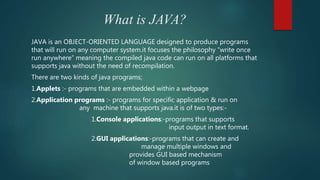 What is JAVA?
JAVA is an OBJECT-ORIENTED LANGUAGE designed to produce programs
that will run on any computer system.it focuses the philosophy “write once
run anywhere” meaning the compiled java code can run on all platforms that
supports java without the need of recompilation.
There are two kinds of java programs;
1.Applets :- programs that are embedded within a webpage
2.Application programs :- programs for specific application & run on
any machine that supports java.it is of two types:-
1.Console applications:-programs that supports
input output in text format.
2.GUI applications:-programs that can create and
manage multiple windows and
provides GUI based mechanism
of window based programs
 