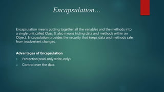 Encapsulation…
Encapsulation means putting together all the variables and the methods into
a single unit called Class. It also means hiding data and methods within an
Object. Encapsulation provides the security that keeps data and methods safe
from inadvertent changes.
Advantages of Encapsulation
1. Protection(read-only write-only)
2. Control over the data
 