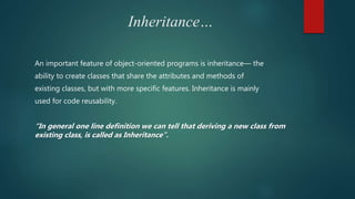 Inheritance…
An important feature of object-oriented programs is inheritance— the
ability to create classes that share the attributes and methods of
existing classes, but with more specific features. Inheritance is mainly
used for code reusability.
“In general one line definition we can tell that deriving a new class from
existing class, is called as Inheritance”.
 