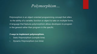 Polymorphism…
Polymorphism is an object-oriented programming concept that refers
to the ability of a variable, function or object to take on multiple forms.
A language that features polymorphism allows developers to program
in the general rather than program in the specific.
2 ways to implement polymorphism.
1. Static Polymorphism (compile time)
2. Dynamic Polymorphism (run time)
 