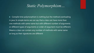 Static Polymorphism…
 Compile time polymorphism is nothing but the method overloading
in java. In simple terms we can say that a class can have more than
one methods with same name but with different number of arguments
or different types of arguments or order of argument must be different.
Means a class can contain any number of methods with same name
as long as their signatures are different
 
