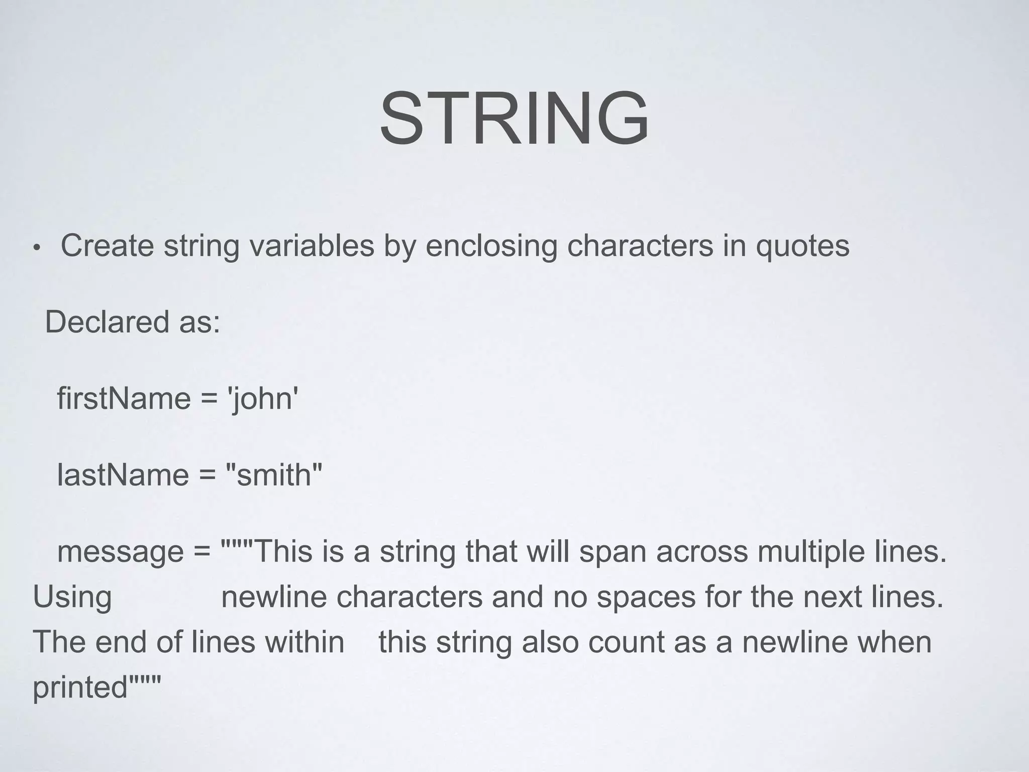 STRING
• Create string variables by enclosing characters in quotes
Declared as:
firstName = 'john'
lastName = "smith"
message = """This is a string that will span across multiple lines.
Using newline characters and no spaces for the next lines.
The end of lines within this string also count as a newline when
printed"""
 