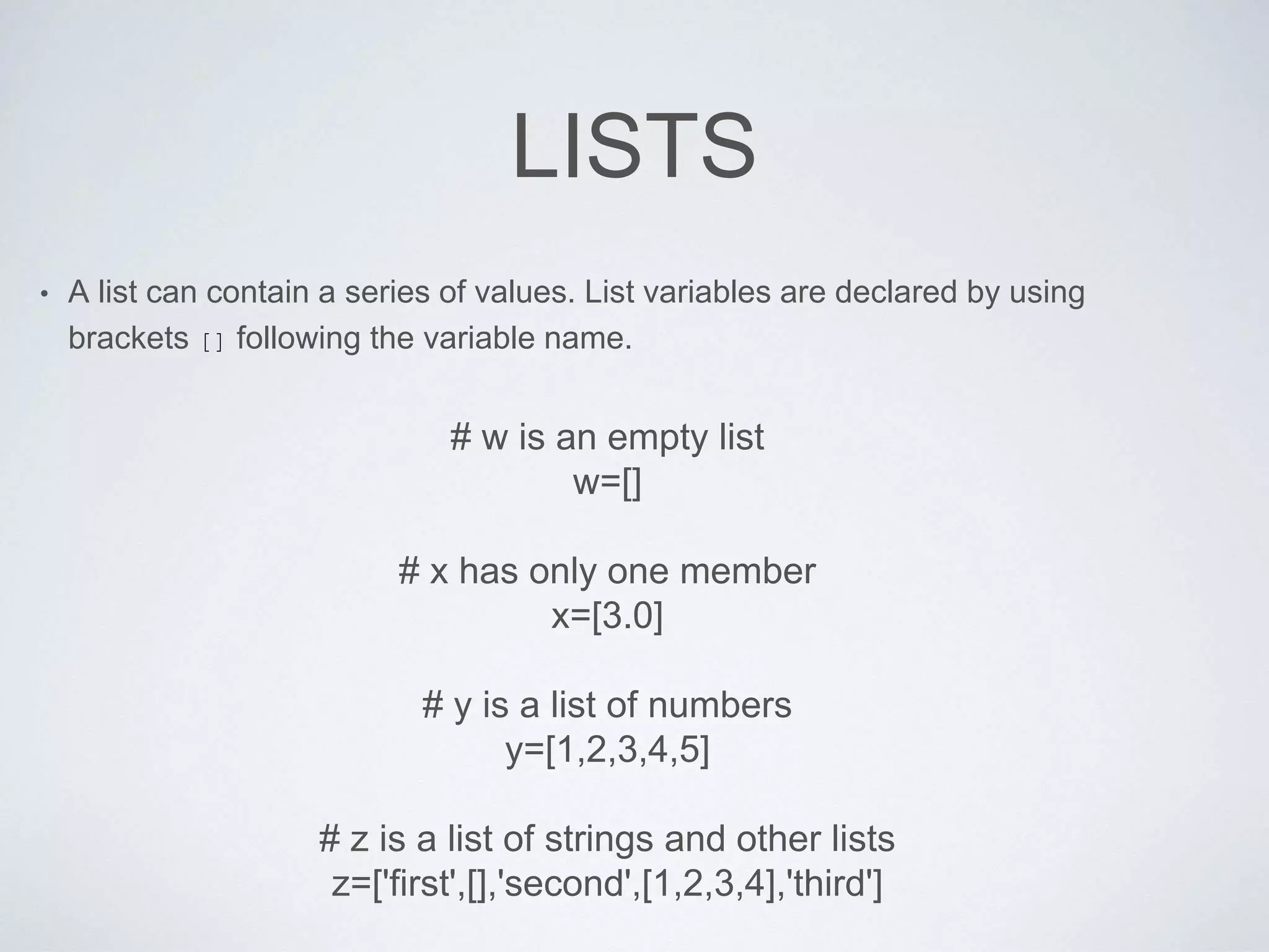 LISTS
• A list can contain a series of values. List variables are declared by using
brackets [] following the variable name.
# w is an empty list
w=[]
# x has only one member
x=[3.0]
# y is a list of numbers
y=[1,2,3,4,5]
# z is a list of strings and other lists
z=['first',[],'second',[1,2,3,4],'third']
 