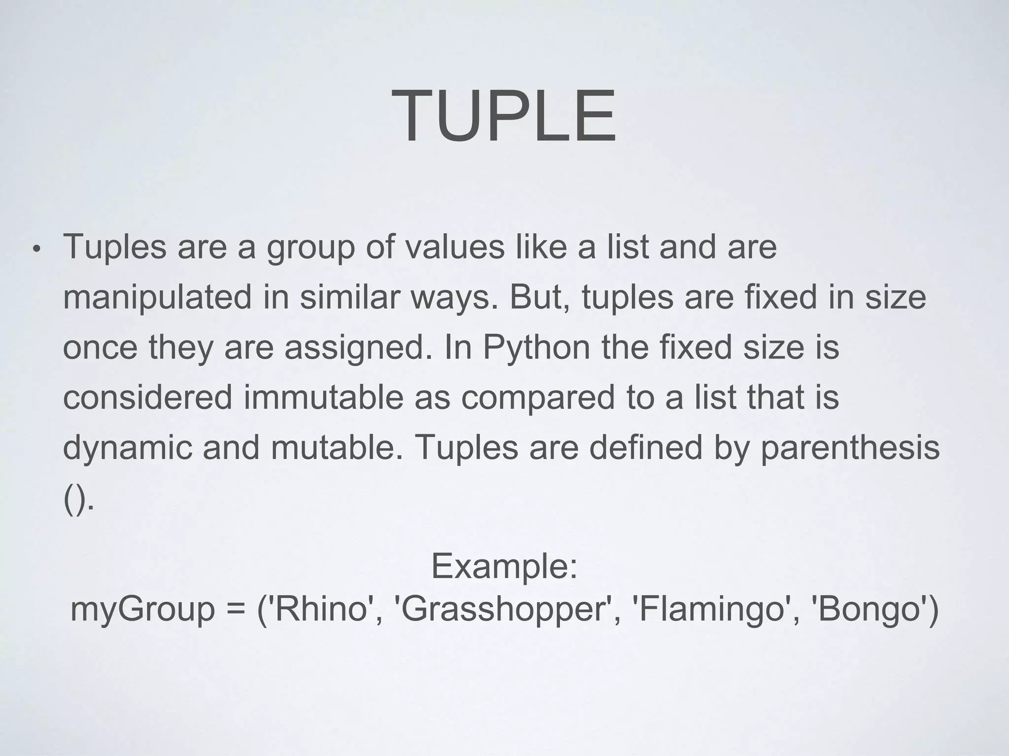 TUPLE
• Tuples are a group of values like a list and are
manipulated in similar ways. But, tuples are fixed in size
once they are assigned. In Python the fixed size is
considered immutable as compared to a list that is
dynamic and mutable. Tuples are defined by parenthesis
().
Example:
myGroup = ('Rhino', 'Grasshopper', 'Flamingo', 'Bongo')
 