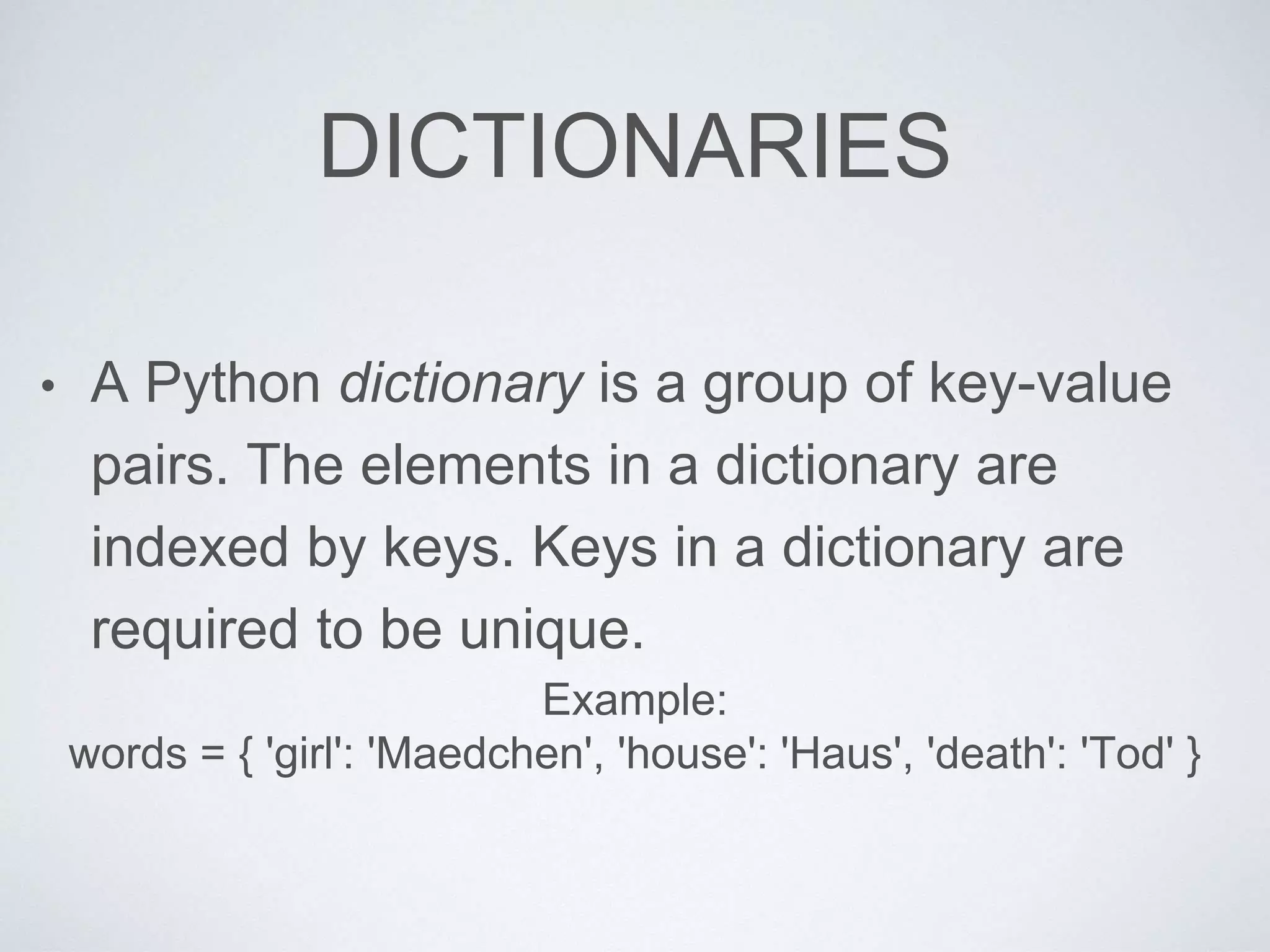 DICTIONARIES
• A Python dictionary is a group of key-value
pairs. The elements in a dictionary are
indexed by keys. Keys in a dictionary are
required to be unique.
Example:
words = { 'girl': 'Maedchen', 'house': 'Haus', 'death': 'Tod' }
 