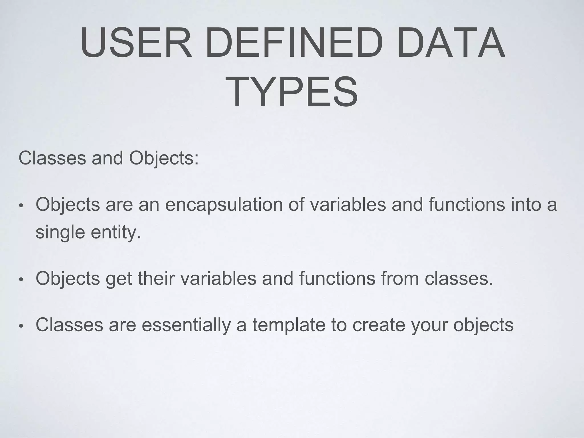 USER DEFINED DATA
TYPES
Classes and Objects:
• Objects are an encapsulation of variables and functions into a
single entity.
• Objects get their variables and functions from classes.
• Classes are essentially a template to create your objects
 