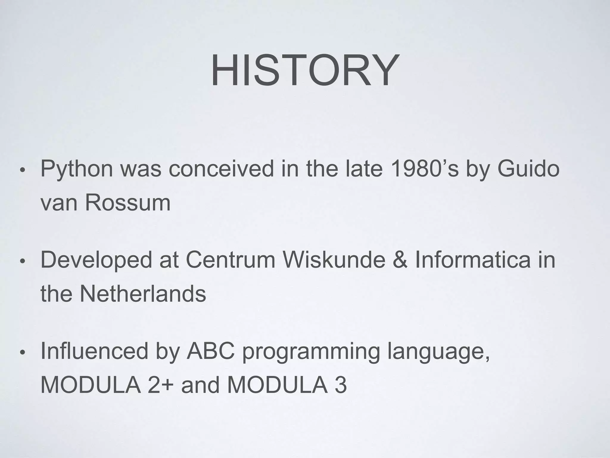 HISTORY
• Python was conceived in the late 1980’s by Guido
van Rossum
• Developed at Centrum Wiskunde & Informatica in
the Netherlands
• Influenced by ABC programming language,
MODULA 2+ and MODULA 3
 