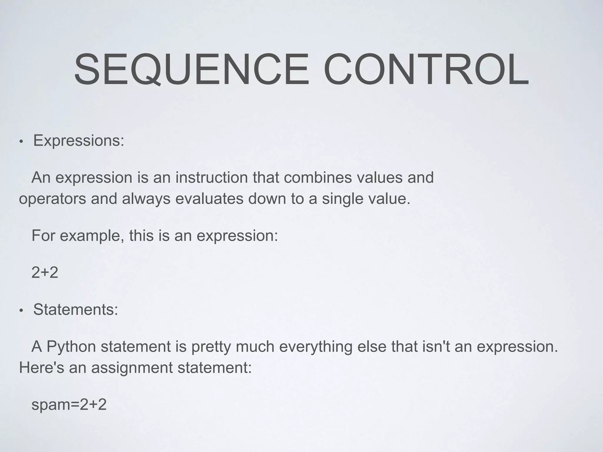 SEQUENCE CONTROL
• Expressions:
An expression is an instruction that combines values and
operators and always evaluates down to a single value.
For example, this is an expression:
2+2
• Statements:
A Python statement is pretty much everything else that isn't an expression.
Here's an assignment statement:
spam=2+2
 