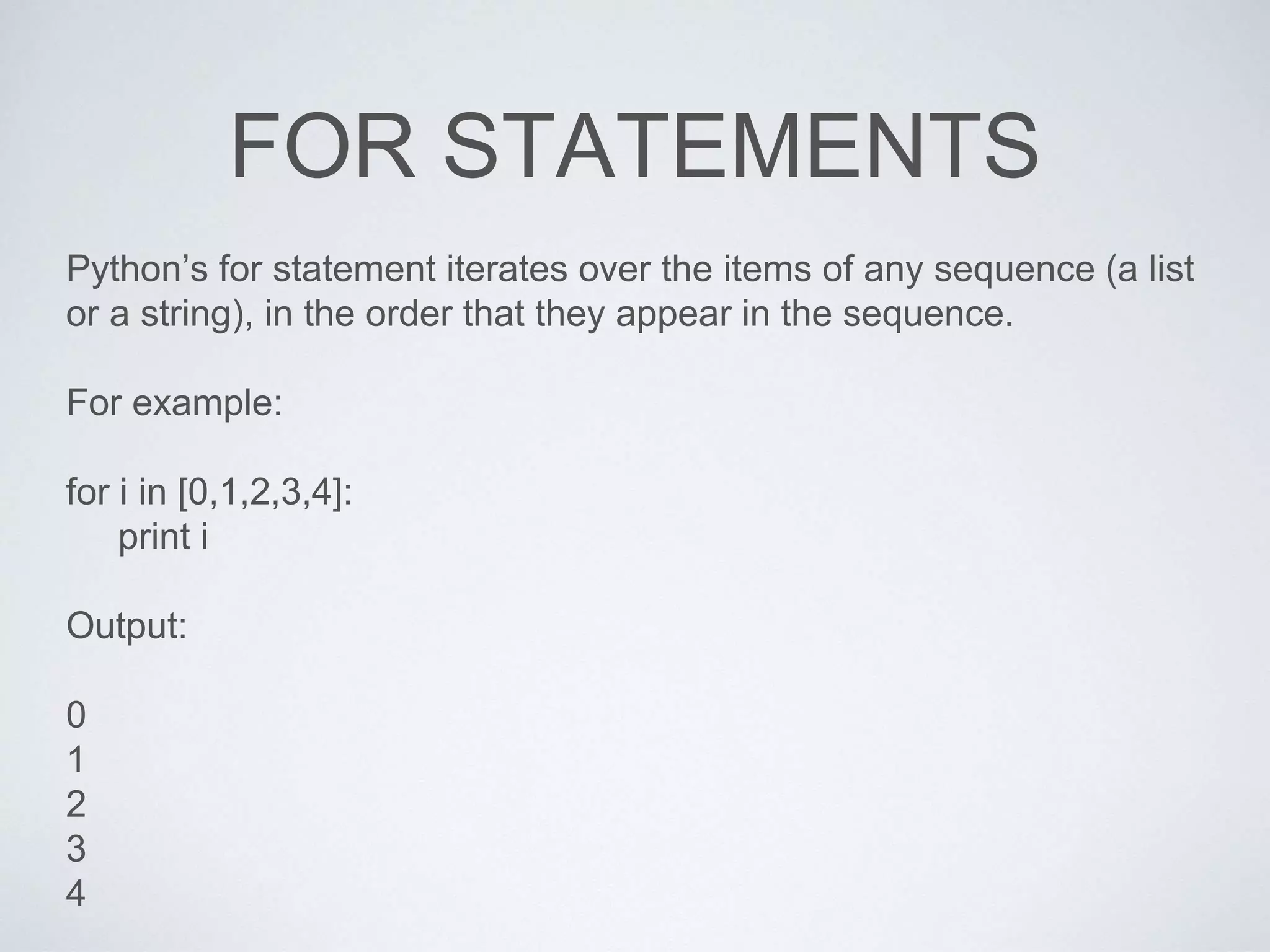 FOR STATEMENTS
Python’s for statement iterates over the items of any sequence (a list
or a string), in the order that they appear in the sequence.
For example:
for i in [0,1,2,3,4]:
print i
Output:
0
1
2
3
4
 
