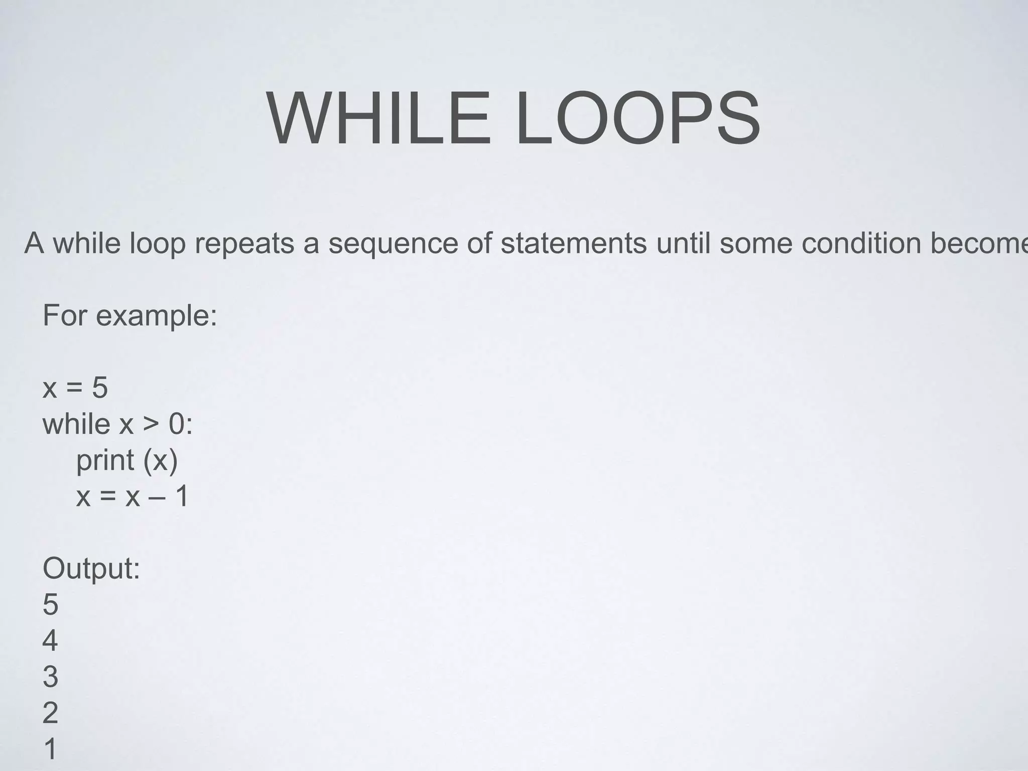 WHILE LOOPS
A while loop repeats a sequence of statements until some condition become
For example:
x = 5
while x > 0:
print (x)
x = x – 1
Output:
5
4
3
2
1
 
