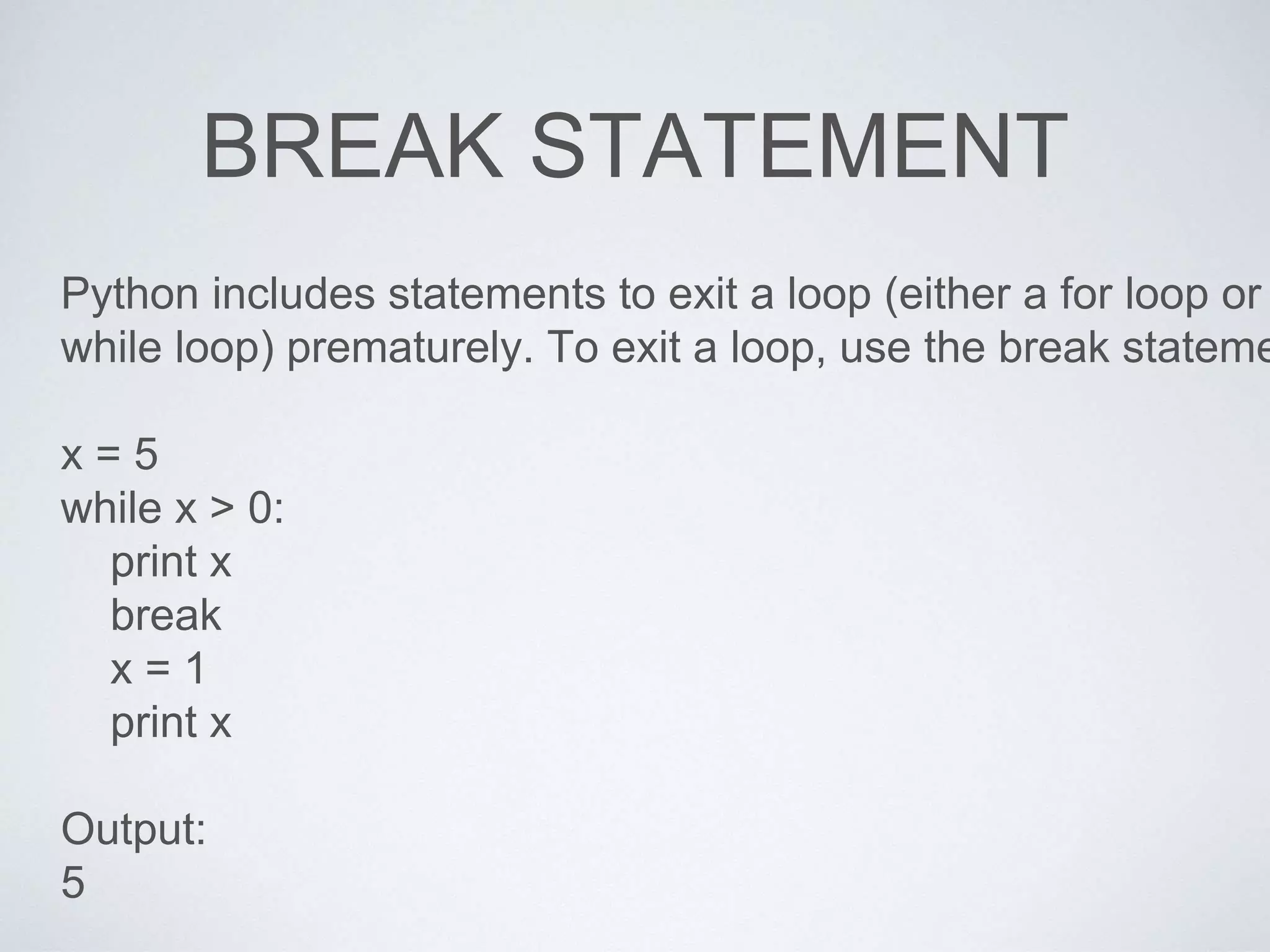 BREAK STATEMENT
Python includes statements to exit a loop (either a for loop or
while loop) prematurely. To exit a loop, use the break stateme
x = 5
while x > 0:
print x
break
x = 1
print x
Output:
5
 